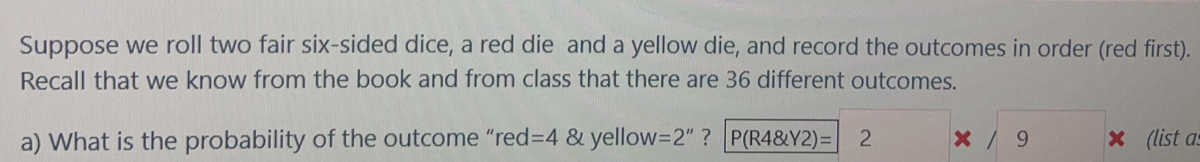 Suppose we roll two fair six-sided dice, a red die and a yellow die, and record the outcomes in order (red first).
Recall that we know from the book and from class that there are 36 different outcomes.
a) What is the probability of the outcome "red%3D4 & yellow=2" ? P(R4&Y2)=| 2
x(list a
