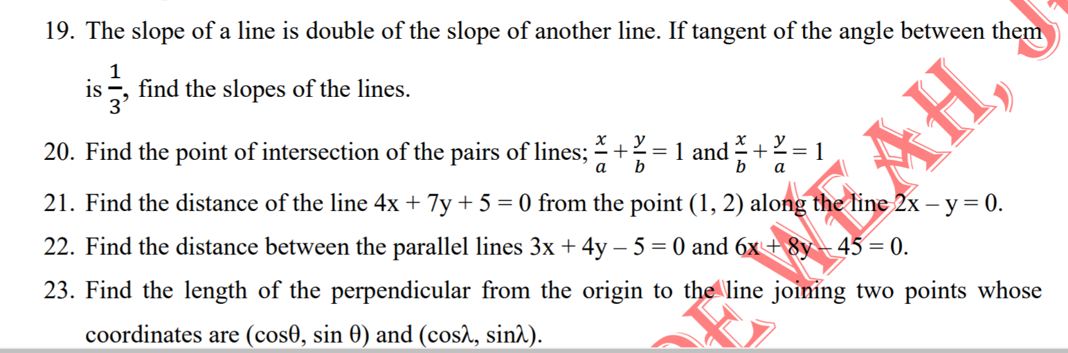 19. The slope of a line is double of the slope of another line. If tangent of the angle between them
1
is , find the slopes of the lines.
3'
20. Find the point of intersection of the pairs of lines; +=1 and+2 = 1
а
b
b
а
21. Find the distance of the line 4x + 7y + 5 = 0 from the point (1, 2) along the line 2x – y = 0.
22. Find the distance between the parallel lines 3x + 4y – 5 = 0 and 6x+ 8y- 45 = 0.
23. Find the length of the perpendicular from the origin to the line joining two points whose
coordinates are (cos0, sin 0) and (cos^, sin^).
AH,
