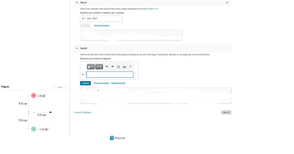 Part A
What is the strength of the electric field at the position indicated by the dot in (Figure 1)?
Express your answer in newtons per coulomb.
E = 2500 N/C
Submit
Previous Answers
Part B
What is the direction of the electric field at the position indicated by the dot in the figure? Specify the direction as an angle above the horizontal line.
Express your answer in degrees.
ΠV ΑΣφ
Submit
Previous Answers Request Answer
Figure
< 1 of 1>
+ 1.0 nC
5.0 cm
Provide Feedback
Next >
5.0 cm
5.0 cm
-1.0 nC
P Pearson
