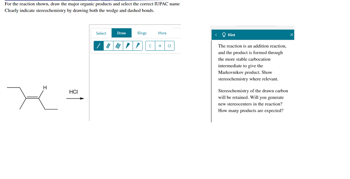 For the reaction shown, draw the major organic products and select the correct IUPAC name
Clearly indicate stereochemistry by drawing both the wedge and dashed bonds.
Select
Draw
Rings
More
< Q Hint
H
The reaction is an addition reaction,
and the product is formed through
the more stable carbocation
intermediate to give the
Markovnikov product. Show
stereochemistry where relevant.
H
Stereochemistry of the drawn carbon
will be retained. Will you generate
HCI
new stereocenters in the reaction?
How many products are expected?
