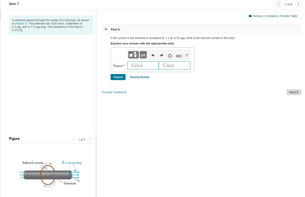 Item 7
7 of 8
>
I Review | Constants | Periodic Table
A solenoid passes through the center of a wire loop, as shown
in (Figure 1). The solenoid has 1200 turns, a diameter of
2.0 cm. and is 7.5 cm long. The resistance of the loop is
0.072 N.
Part A
If the current in the solenoid is increased by 1.4 A in 50 ms. what is the induced current in the loop?
Express your answer with the appropriate units.
圈]
Iinduced =
Value
Units
Submit
Request Answer
Provide Feedback
Next >
Figure
1 of 1
>
Induced current
B is increasing.
Solenoid
