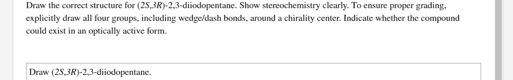 Draw the correct structure for (2S,3R)-2,3-diiodopentane. Show stereochemistry clearly. To ensure proper grading,
explicitly draw all four groups, including wedge/dash bonds, around a chirality center. Indicate whether the compound
could exist in an optically active form.
Draw (2S,3R)-2,3-diiodopentane.
