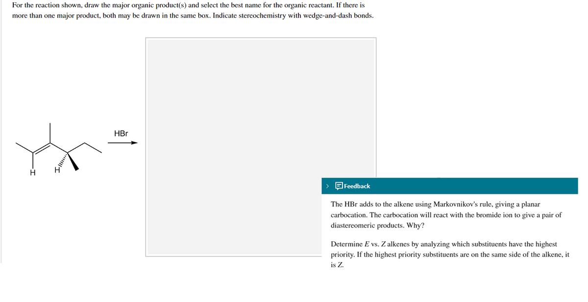 For the reaction shown, draw the major organic product(s) and select the best name for the organic reactant. If there is
more than one major product, both may be drawn in the same box. Indicate stereochemistry with wedge-and-dash bonds.
HBr
H
> Feedback
The HBr adds to the alkene using Markovnikov's rule, giving a planar
carbocation. The carbocation will react with the bromide ion to give a pair of
diastereomeric products. Why?
Determine E vs. Z alkenes by analyzing which substituents have the highest
priority. If the highest priority substituents are on the same side of the alkene, it
is Z.
