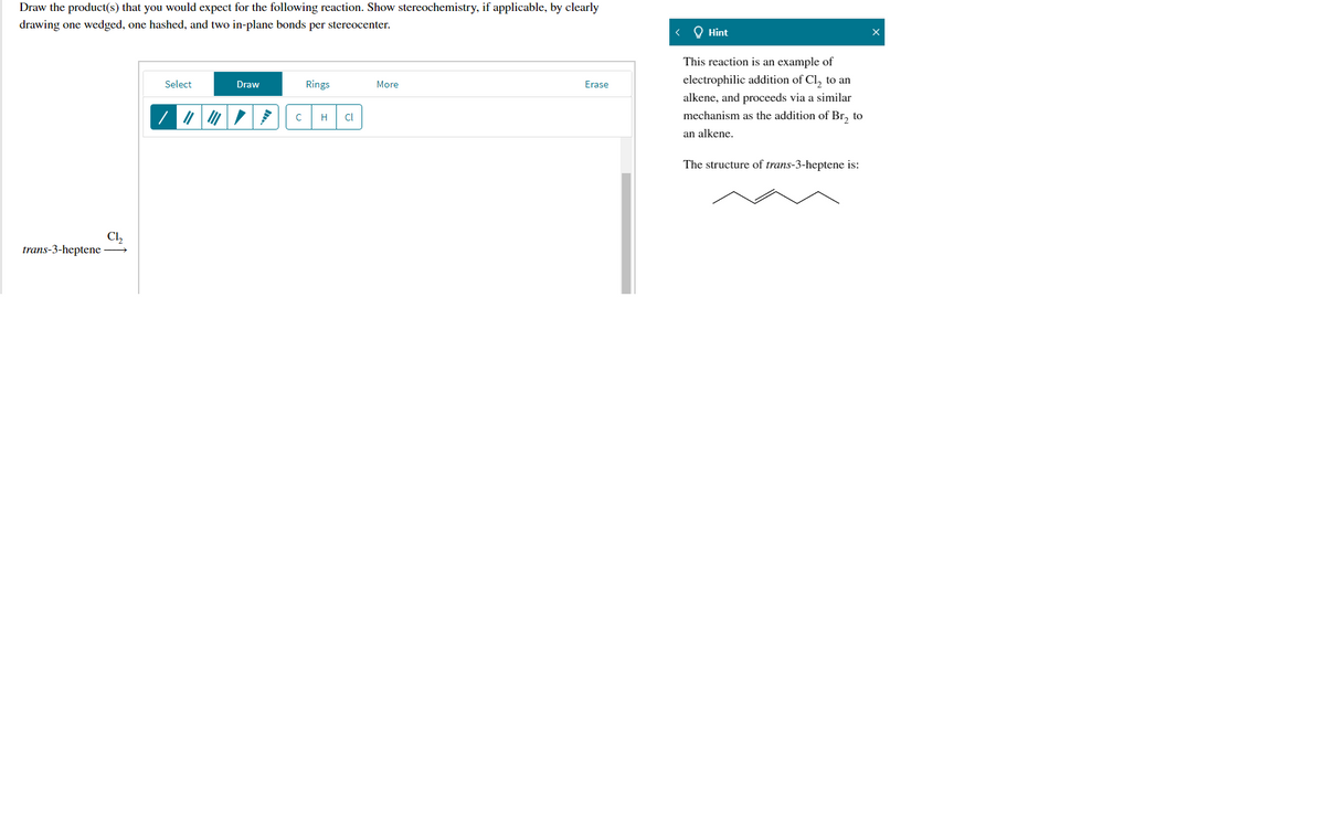 Draw the product(s) that you would expect for the following reaction. Show stereochemistry, if applicable, by clearly
drawing one wedged, one hashed, and two in-plane bonds per stereocenter.
< Q Hint
This reaction is an example of
Select
Rings
electrophilic addition of Cl, to an
Draw
More
Erase
alkene, and proceeds via a similar
mechanism as the addition of Br, to
H
Cl
an alkene.
The structure of trans-3-heptene is:
Cl,
trans-3-heptene →
