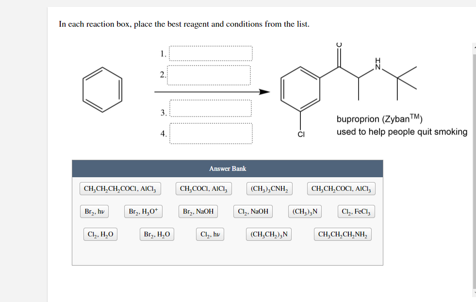 In each reaction box, place the best reagent and conditions from the list.
1.
2.
3.
buproprion (Zyban™)
used to help people quit smoking
4.
Answer Bank
CH,CH,CH,COCI, AICI,
CH,COCI, AICI,
(CH,),CNH,
CH,CH,COCI, AICI,
Br,, hv
Br,, H,O+
Br,, NaOH
Cl,, NaOH
(CH,),N
Cl,, FeCl,
Ch, H,0
Br,, H,O
Cl,, hv
(CH,CH,),N
CH,CH,CH,NH,
