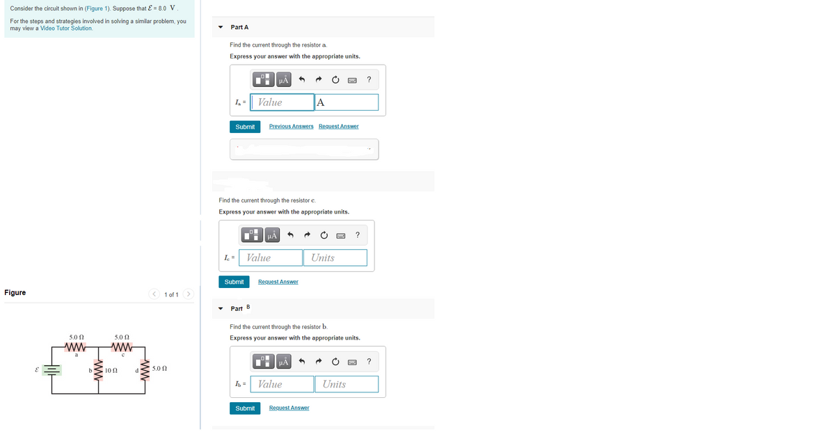 Consider the circuit shown in (Figure 1). Suppose that E = 8.0 V.
For the steps and strategies involved in solving a similar problem, you
may view a Video Tutor Solution.
Part A
Find the current through the resistor a.
Express your answer with the appropriate units.
HÀ
?
I =
Value
A
Submit
Previous Answers Request Answer
Find the current through the resistor c.
Express your answer with the appropriate units.
I. =
Value
Units
Submit
Request Answer
Figure
1 of 1 >
Part B
Find the current through the resistor b.
5.0 0
5.0 0
Express your answer with the appropriate units.
?
10 Ω
5.0 0
I =
Value
Units
Submit
Request Answer
