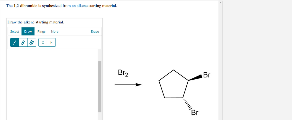 The 1,2-dibromide is synthesized from an alkene starting material.
Draw the alkene starting material.
Select
Draw
Rings
More
Erase
| 7 | |
H
Br2
Br
