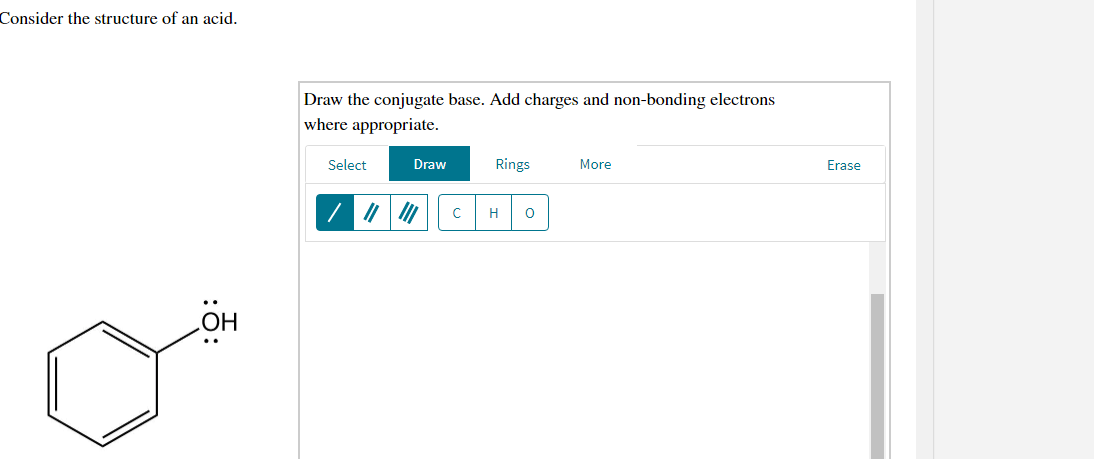 Consider the structure of an acid.
Draw the conjugate base. Add charges and non-bonding electrons
where appropriate.
Select
Draw
Rings
More
Erase
H
HO
