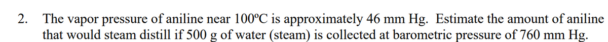 The vapor pressure of aniline near 100°C is approximately 46 mm Hg. Estimate the amount of aniline
that would steam distill if 500 g of water (steam) is collected at barometric pressure of 760 mm Hg.
2.
