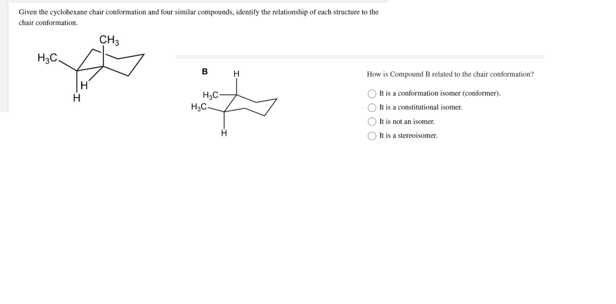 Given the cyclohexane chair conformation and four similar compounds, identify the relationship of each structure to the
chair conformation.
CH3
H3C,
B
H.
How is Compound B related to the chair conformation?
O It is a conformation isomer (conformer).
H3C
H3C
H
O It is a constitutional isomer.
O It is not an isomer.
H.
O It is a stereoisomer.
