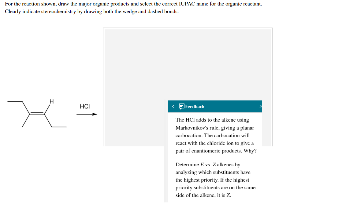 For the reaction shown, draw the major organic products and select the correct IUPAC name for the organic reactant.
Clearly indicate stereochemistry by drawing both the wedge and dashed bonds.
H
HCI
< Feedback
The HCl adds to the alkene using
Markovnikov's rule, giving a planar
carbocation. The carbocation will
react with the chloride ion to give a
pair of enantiomeric products. Why?
Determine E vs. Z alkenes by
analyzing which substituents have
the highest priority. If the highest
priority substituents are on the same
side of the alkene, it is Z.

