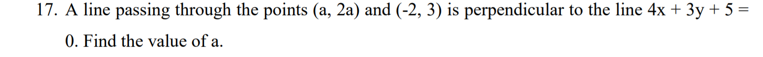 A line passing through the points (a, 2a) and (-2, 3) is perpendicular to the line 4x + 3y + 5 =
0. Find the value of a.
