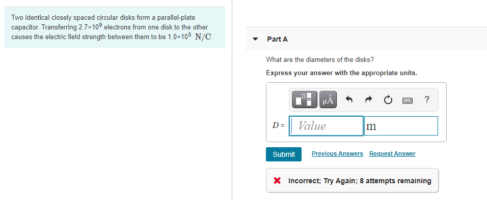 Two identical closely spaced circular disks form a parallel-plate
capacitor. Transferring 2.7x109 electrons from one disk to the other
causes the electric field strength between them to be 1.0x105 N/C.
Part A
What are the diameters of the disks?
Express your answer with the appropriate units.
D= Value
m
Submit
Previous Answers Request Answer
X Incorrect; Try Again; 8 attempts remaining
