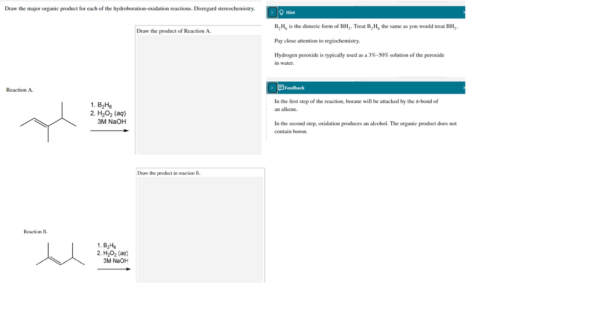 Draw the major organic product for each of the hydroboration-oxidation reactions. Disregard stereochemistry.
O Hint
B,H, is the dimeric form of BH,. Treat B,H, the same as you would treat BH, .
Draw the product of Reaction A.
Pay close attention to regiochemistry.
Hydrogen peroxide is typically used as a 3%-50% solution of the peroxide
in water.
Feedback
Reaction A.
In the first step of the reaction, borane will be attacked by the n-bond of
1. B2Н6
2. H2О2 (аq)
ЗМ NaOH
an alkene.
In the second step, oxidation produces an alcohol. The organic product does not
contain boron.
Draw the product in reaction B.
Reaction B.
1. В-Н6
2. H-02 (аq)
ЗM NaOH
