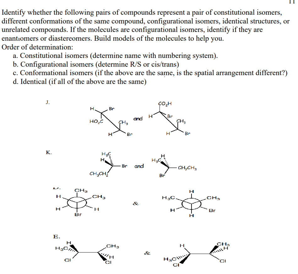 Identify whether the following pairs of compounds represent a pair of constitutional isomers,
different conformations of the same compound, configurational isomers, identical structures, or
unrelated compounds. If the molecules are configurational isomers, identify if they are
enantiomers or diastereomers. Build models of the molecules to help you.
Order of determination:
a. Constitutional isomers (determine name with numbering system).
b. Configurational isomers (determine R/S or cis/trans)
c. Conformational isomers (if the above are the same, is the spatial arrangement different?)
d. Identical (if all of the above are the same)
J.
Br
Br
ÇH3
and
HO,C
ÇH3
Br
Br
K.
H3C
Br and
CH,CH3
CH;CH
Br
CH3
CH3
H3C.
CH3
&
Br
Br
Е.
H
HgC
CH3
H
CH3
&
CI
CI
CI
I-
I
