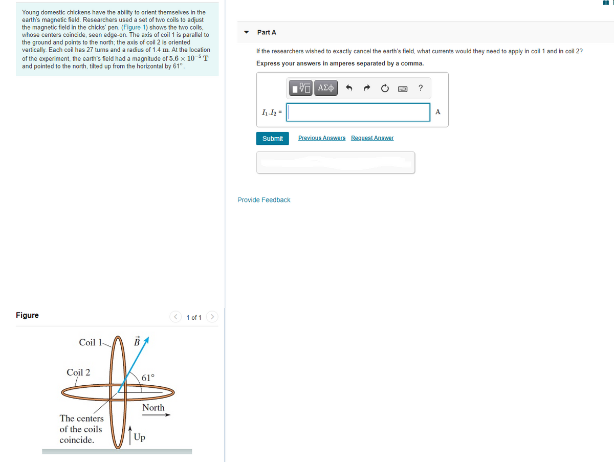 Young domestic chickens have the ability to orient themselves in the
earth's magnetic field. Researchers used a set of two coils to adjust
the magnetic field in the chicks' pen. (Figure 1) shows the two coils,
whose centers coincide, seen edge-on. The axis of coil 1 is parallel to
the ground and points to the north; the axis of coil 2 is oriented
vertically. Each coil has 27 turns and a radius of 1.4 m. At the location
of the experiment, the earth's field had a magnitude of 5.6 x 10 5 T
and pointed to the north, tilted up from the horizontal by 61°.
Part A
If the researchers wished to exactly cancel the earth's field, what currents would they need to apply in coil 1 and in coil 2?
Express your answers in amperes separated by a comma.
Πνα ΑΣφ
I1.I2 =
A
Submit
Previous Answers Request Answer
Provide Feedback
Figure
1 of 1 >
Coil 1
BA
Coil 2
61°
North
The centers
of the coils
coincide.
Up
