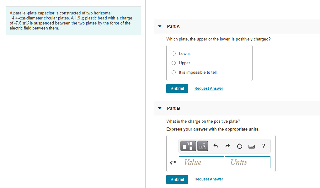 A parallel-plate capacitor is constructed of two horizontal
14.4-cm-diameter circular plates. A 1.9 g plastic bead with a charge
of -7.6 nC is suspended between the two plates by the force of the
electric field between them.
Part A
Which plate, the upper or the lower, is positively charged?
O Lower.
O Upper.
O t is impossible to tell.
Submit
Request Answer
Part B
What is the charge on the positive plate?
Express your answer with the appropriate units.
HÀ
?
= b
Value
Units
Submit
Request Answer
