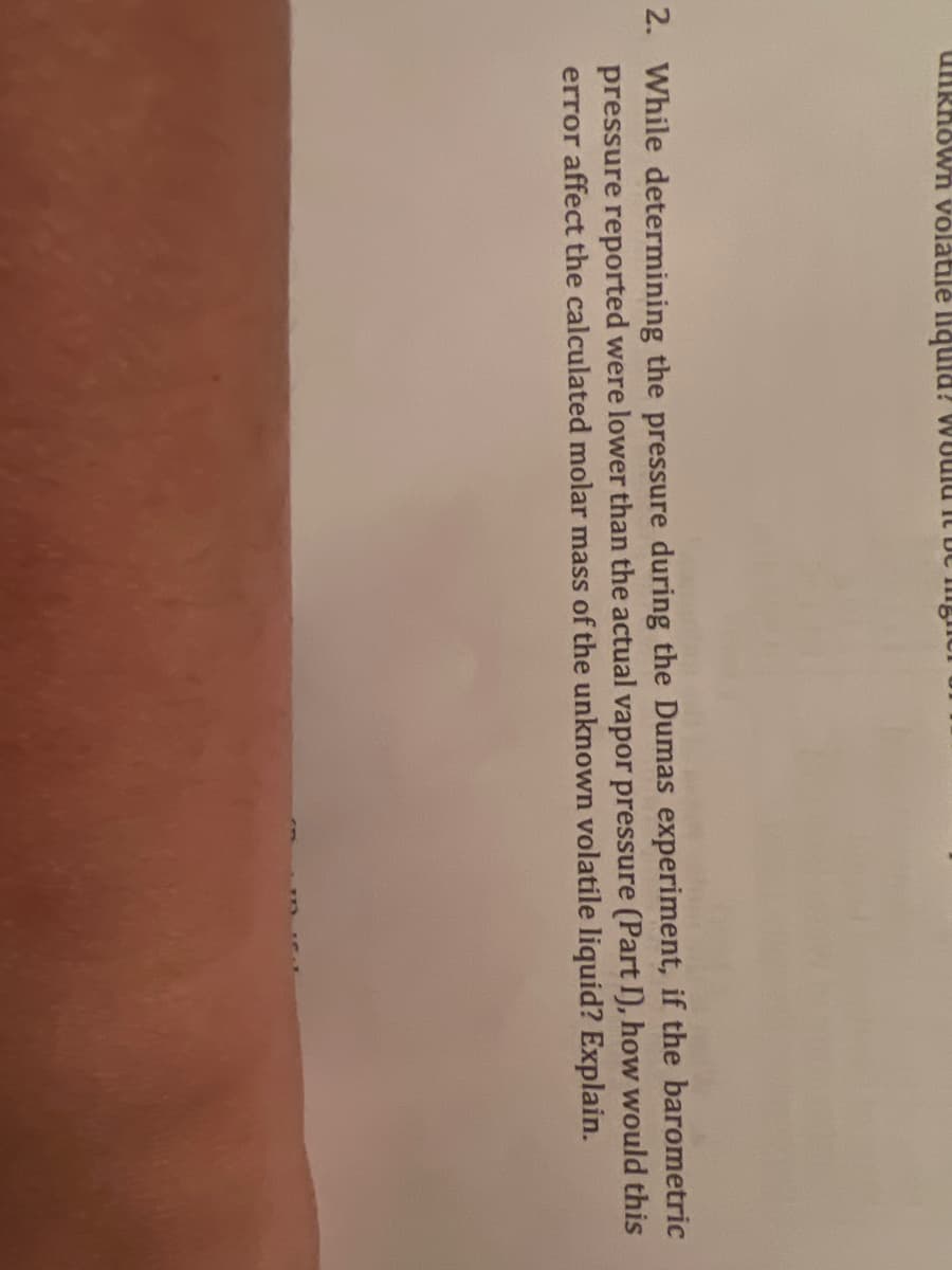 uNRhown volatile liquid? WUulu it bC mg
2. While determining the pressure during the Dumas experiment, if the barometric
pressure reported were lower than the actual vapor pressure (Part I), how would this
error affect the calculated molar mass of the unknown volatile liquid? Explain.
