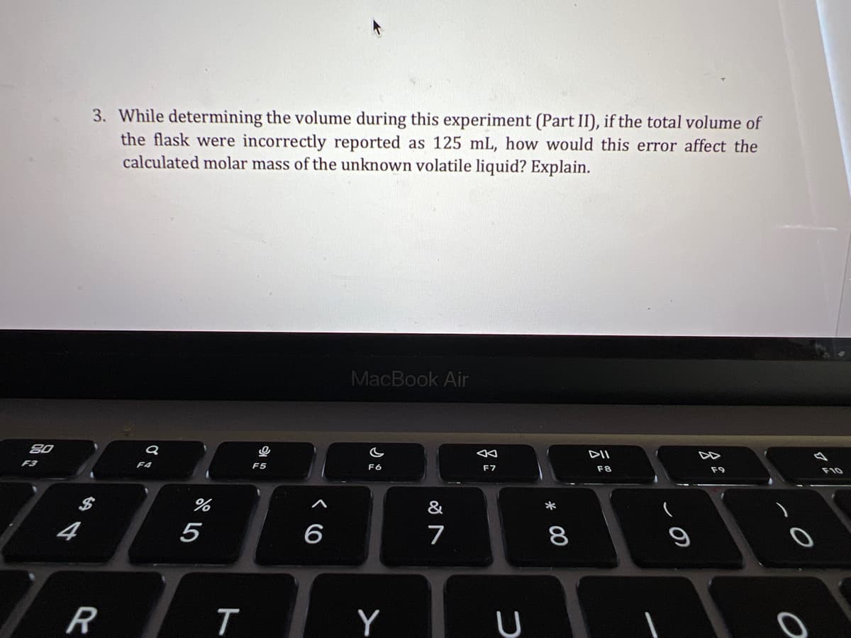 3. While determining the volume during this experiment (Part II), if the total volume of
the flask were incorrectly reported as 125 mL, how would this error affect the
calculated molar mass of the unknown volatile liquid? Explain.
MacBook Air
80
DII
F3
F4
F5
F6
F7
F8
F9
F10
&
*
4
5
6
7
8
R
Y
* 00
