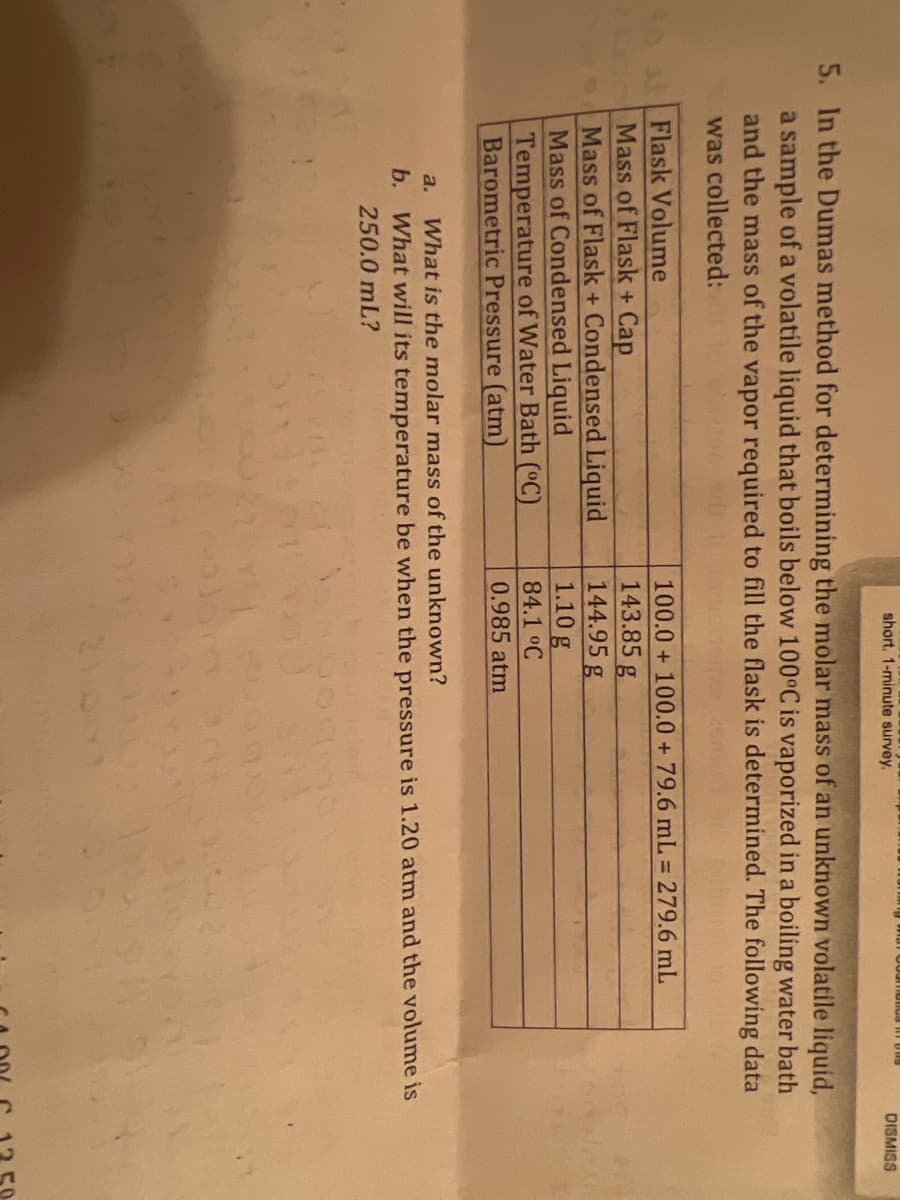 short, 1-minute survey.
DISMISS
5. In the Dumas method for determining the molar mass of an unknown volatile liquid,
a sample of a volatile liquid that boils below 100°C is vaporized in a boiling water bath
and the mass of the vapor required to fill the flask is determined. The following data
was collected:
4oFlask Volume
100.0 + 100.0 + 79.6 mL = 279.6 mL
Mass of Flask + Cap
Mass of Flask + Condensed Liquid
Mass of Condensed Liquid
Temperature of Water Bath (°C)
Barometric Pressure (atm)
143.85 g
144.95 g
1.10 g
84.1 °C
0.985 atm
a. What is the molar mass of the unknown?
b. What will its temperature be when the pressure is 1.20 atm and the volume is
250.0 mL?
