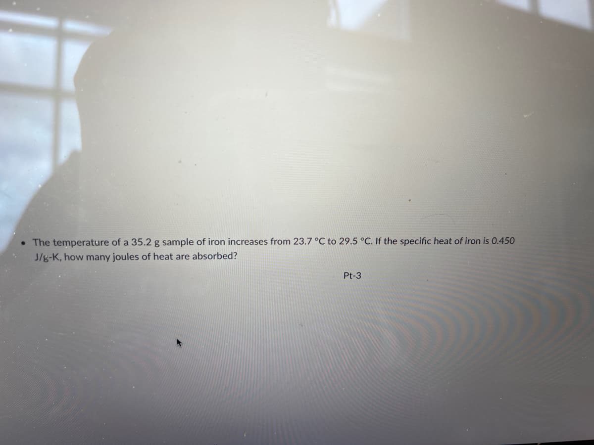 • The temperature of a 35.2 g sample of iron increases from 23.7 °C to 29.5 °C. If the specific heat of iron is 0.450
J/g-K, how many joules of heat are absorbed?
Pt-3
