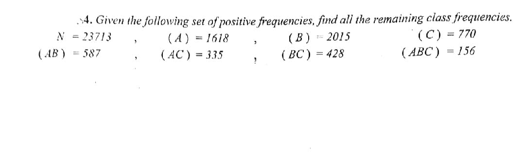 .4. Given the following set of positive frequencies, find all the remaining class frequencies.
(В)
(ВC)
(C) = 770
(АВС)
= 2015
(A) = 1618
( AC) = 335
N = 23713
( AB ) = 587
= 428
= 156
