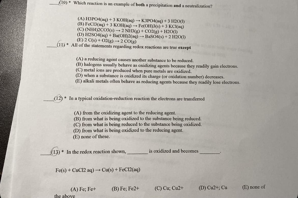 (10) * Which reaction is an example of both a precipitation and a neutralization?
(A) H3PO4(aq) + 3 KOH(aq) –→ K3PO4(aq) + 3 H2O(1)
(B) FeC13(aq) + 3 KOH(aq) → Fe(OH)3(s) + 3 KCI(aq)
(C) (NH4)2CO3(s) → 2 NH3(g) + CO2(g) + H20(1)
(D) H2SO4(aq) + Ba(OH)2(aq) → BaSO4(s) + 2 H2O(1)
(E) 2 C(s) + 02(g) → 2 CO(g)
(11) * All of the statements regarding redox reactions are true except
(A) a reducing agent causes another substance to be reduced.
(B) halogens usually behave as oxidizing agents because they readily gain electrons.
(C) metal ions are produced when pure metals are oxidized.
(D) when a substance is oxidized its charge (or oxidation number) decreases.
(E) alkali metals often behave as reducing agents because they readily lose electrons.
(12)
In a typical oxidation-reduction reaction the electrons are transferred
(A) from the oxidizing agent to the reducing agent.
(B) from what is being oxidized to the substance being reduced.
(C) from what is being reduced to the substance being oxidized.
(D) from what is being oxidized to the reducing agent.
(E) none of these.
(13) * In the redox reaction shown,
is oxidized and becomes
Fe(s) + CuCl2 aq)→
Cu(s) + FeC12(aq)
(A) Fe; Fe+
(B) Fe; Fe2+
(C) Cu; Cu2+
(D) Cu2+; Cu
(E) none of
the above
