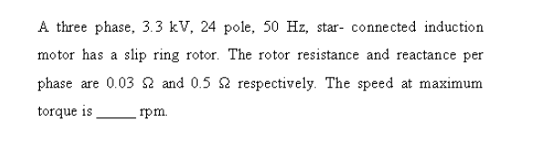 A three phase, 3.3 kV, 24 pole, 50 Hz, star- connected induction
motor has a slip ring rotor. The rotor resistance and reactance per
phase are 0.03 2 and 0.5 2 respectively. The speed at maximum
torque is
rpm.
