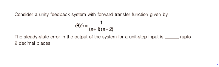 Consider a unity feedback system with forward transfer function given by
1
G(s) =;
(s+ 1) (s+ 2)
- (upto
The steady-state error in the output of the system for a unit-step input is
2 decimal places.
