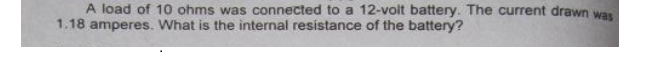 A load of 10 ohms was connected to a 12-voit battery. The current drawn was
1.18 amperes. What is the internal resistance of the battery?
