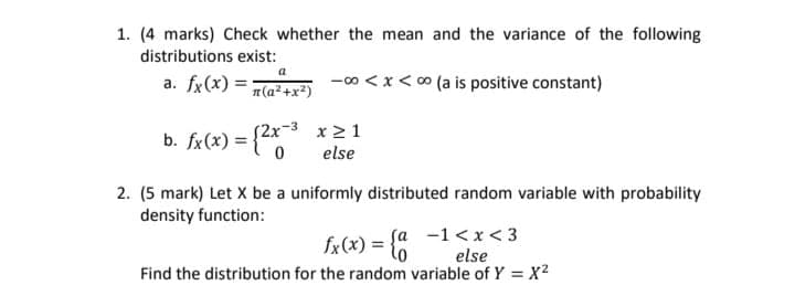 1. (4 marks) Check whether the mean and the variance of the following
distributions exist:
a
a. fx(x) =;
T(a² +x²)
-00 <x< 0 (a is positive constant)
b. fx(x) = {2x3 x > 1
else
2. (5 mark) Let X be a uniformly distributed random variable with probability
density function:
fx(x) = lo
fa -1 <x < 3
else
Find the distribution for the random variable of Y = x2
