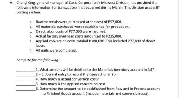 A. Changi Ong, general manager of Casio Corporation's Midwest Division, has provided the
following information for transactions that occurred during March. This division uses a JIT
costing system.
a. Raw materials were purchased at the cost of P97,000.
b. All materials purchased were requisitioned for production.
c. Direct labor costs of P77,000 were incurred.
d. Actual factory overhead costs amounted to P225,000.
e. Applied conversion costs totaled P300,000. This included P77,000 of direct
labor.
f. All units were completed.
Compute for the following:
_1. What amount will be debited to the Materials inventory account in (a)?
2-3. Journal entry to record the transaction in (b)
4. How much is actual conversion cost?
5. How much is the applied conversion cost
6. Determine the amount to be backflushed from Raw and in Process account
to Finished Goods account (include materials and conversion cost).
