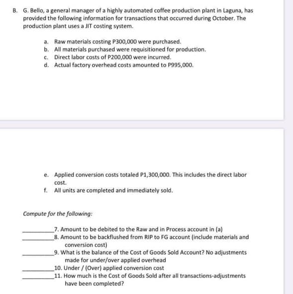 B. G. Bello, a general manager of a highly automated coffee production plant in Laguna, has
provided the following information for transactions that occurred during October. The
production plant uses a JIT costing system.
a. Raw materials costing P300,000 were purchased.
b. All materials purchased were requisitioned for production.
c. Direct labor costs of P200,000 were incurred.
d. Actual factory overhead costs amounted to P995,000.
e. Applied conversion costs totaled P1,300,000. This includes the direct labor
cost.
f. All units are completed and immediately sold.
Compute for the following:
7. Amount to be debited to the Raw and in Process account in (a)
_8. Amount to be backflushed from RIP to FG account (include materials and
conversion cost)
9. What is the balance of the Cost of Goods Sold Account? No adjustments
made for under/over applied overhead
10. Under / (Over) applied conversion cost
11. How much is the Cost of Goods Sold after all transactions-adjustments
have been completed?
