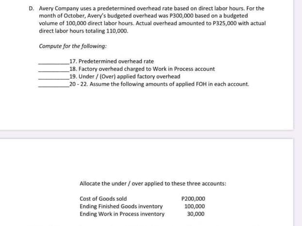 D. Avery Company uses a predetermined overhead rate based on direct labor hours. For the
month of October, Avery's budgeted overhead was P300,000 based on a budgeted
volume of 100,000 direct labor hours. Actual overhead amounted to P325,000 with actual
direct labor hours totaling 110,000.
Compute for the following:
17. Predetermined overhead rate
18. Factory overhead charged to Work in Process account
19. Under / (Over) applied factory overhead
20 - 22. Assume the following amounts of applied FOH in each account.
Allocate the under / over applied to these three accounts:
Cost of Goods sold
P200,000
Ending Finished Goods inventory
Ending Work in Process inventory
100,000
30,000
