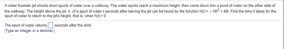 A water fountain jet shoots short spurts of water over a walkway. The water spurts reach a maximum height, then come down into a pond of water on the other side of
the walkway. The height above the jet, h, of a spurt of water t seconds after leaving the jet can be found by the function h(t) = - 16t + 48t. Find the time it takes for the
spurt of water to return to the jet's height; that is, when h(t) = 0.
The spurt of water returns
(Type an integer or a decimal.)
seconds after the shot.
