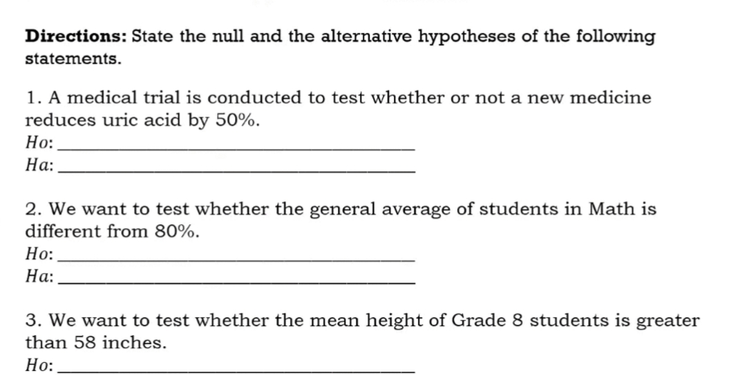 Directions: State the null and the alternative hypotheses of the following
statements.
1. A medical trial is conducted to test whether or not a new medicine
reduces uric acid by 50%.
Но:
На:
2. We want to test whether the general average of students in Math is
different from 80%.
Но:
На:
3. We want to test whether the mean height of Grade 8 students is greater
than 58 inches.
Но:
