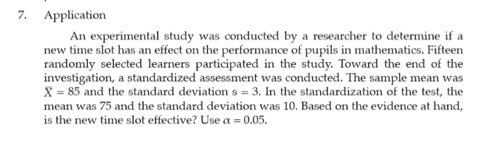 7. Application
An experimental study was conducted by a researcher to determine if a
new time slot has an effect on the performance of pupils in mathematics. Fifteen
randomly selected learners participated in the study. Toward the end of the
investigation, a standardized assessment was conducted. The sample mean was
X = 85 and the standard deviation s = 3. In the standardization of the test, the
mean was 75 and the standard deviation was 10. Based on the evidence at hand,
is the new time slot effective? Use a = 0.05.
