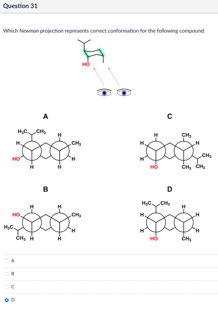 Question 31
Which Newman projection represents correct conformation for the following compound:
A
HO
H3C
CH3
H
H
CH3
H
CH3
H
H
CH3
HO
Η
Η
H
HO
CH3 CH3
B
D
H3C. CH3
H
H
H
HO.
.CH,
H.
H
H3C.
Η
Η
Ή
CH3 H
H
HO
CH3
A
B
O D