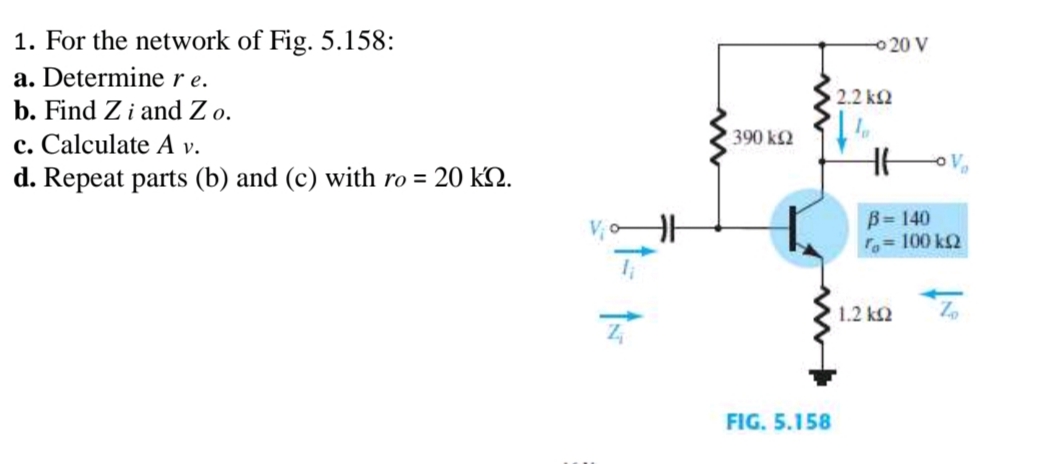 1. For the network of Fig. 5.158:
a. Determine re.
b. Find Z i and Z o.
c. Calculate A v.
d. Repeat parts (b) and (c) with ro = 20 kn.
390 kQ2
- 20 V
1 2.2 ΚΩ
FIG. 5.158
B= 140
ro = 100 ΚΩ
Zo
[ 1.2 ΚΩ