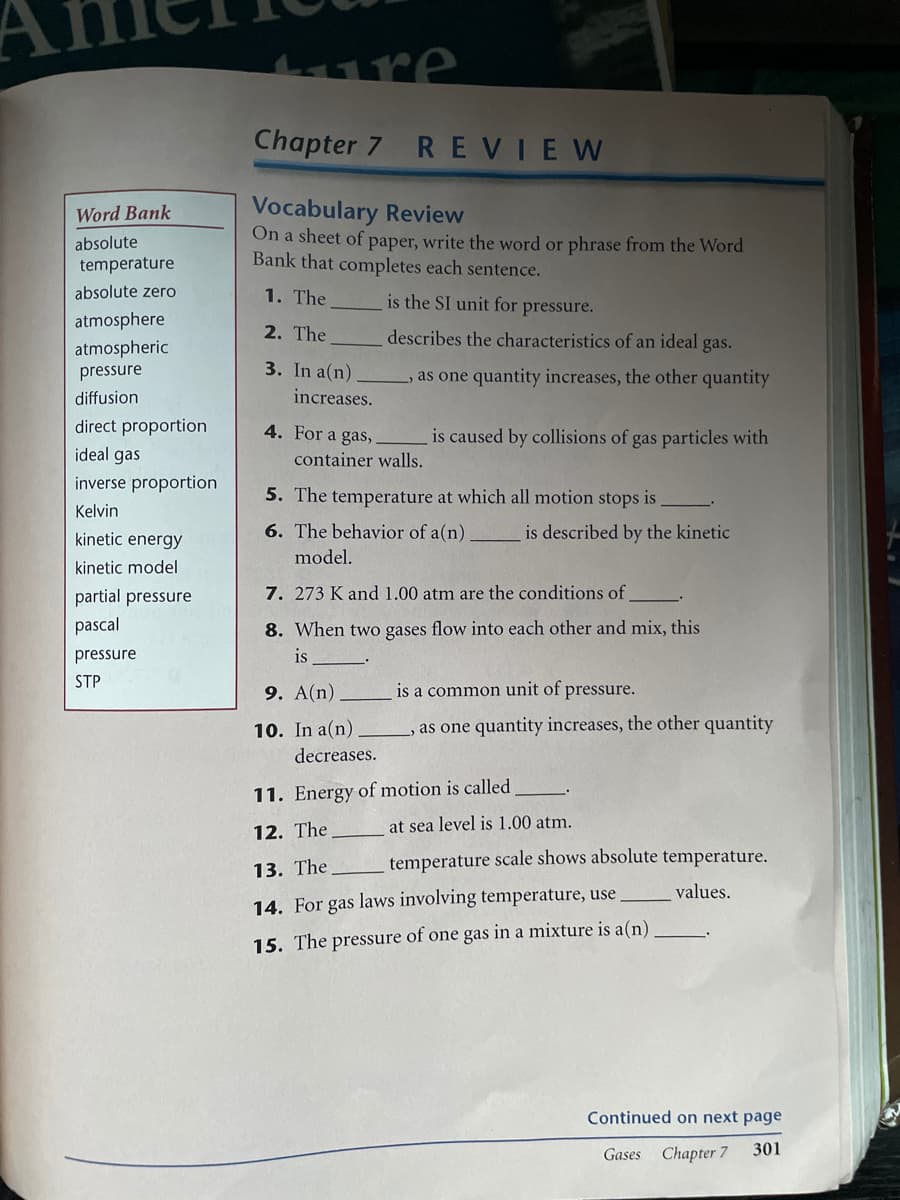 Chapter 7 REVIEW
Vocabulary Review
On a sheet of paper, write the word or phrase from the Word
Bank that completes each sentence.
Word Bank
absolute
temperature
absolute zero
1. The
is the SI unit for pressure.
atmosphere
2. The
describes the characteristics of an ideal gas.
atmospheric
pressure
3. In a(n).
,as one quantity increases, the other quantity
diffusion
increases.
direct proportion
ideal gas
4. For a gas,
is caused by collisions of gas particles with
container walls.
inverse proportion
5. The temperature at which all motion stops is
Kelvin
kinetic energy
6. The behavior of a(n)
is described by the kinetic
model.
kinetic model
partial pressure
7. 273 K and 1.00 atm are the conditions of
pascal
8. When two gases flow into each other and mix, this
pressure
is
STP
9. A(n)
is a common unit of pressure.
10. In a(n)
as one quantity increases, the other quantity
decreases.
11. Energy of motion is called
at sea level is 1.00 atm.
12. The
13. The
temperature scale shows absolute temperature.
values.
14. For gas laws involving temperature, use
15. The pressure of one gas in a mixture is a(n)
Continued on next page
Gases
Chapter 7
301
