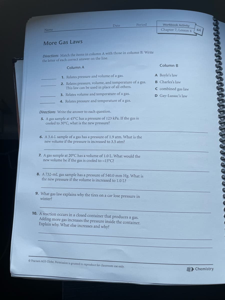 Date
Period
Workbook Activity
Name
Chapter 7, Lesson 4
44
More Gas Laws
Directions Match the items in column A with those in column B. Write
the letter of each correct answer on the line.
Column B
Column A
A Boyle's law
1. Relates pressure and volume of a gas.
B Charles's law
2. Relates pressure, volume, and temperature of a gas.
This law can be used in place of all others.
C combined gas law
3. Relates volume and temperature of a gas.
D Gay-Lussac's law
4. Relates pressure and temperature of a gas.
Directions Write the answer to each question.
5. A gas sample at 45°C has a pressure of 123 kPa. If the gas is
cooled to 30°C, what is the new pressure?
6. A 3.4-L sample of a gas has a pressure of 1.9 atm. What is the
new volume if the pressure is increased to 3.5 atm?
7. A gas sample at 20°C has a volume of 1.0 L. What would the
new volume be if the gas is cooled to -15°C?
8. A 732-mL gas sample has a pressure of 540.0 mm Hg. What is
the new pressure if the volume is increased to 1.0 L?
9. What gas law explains why the tires on a car lose pressure in
winter?
10. A reaction occurs in a closed container that produces a gas.
Adding more gas increases the pressure inside the container.
Explain why. What else increases and why?
O Pearson AGS Globe. Permission is granted to reproduce for classroom use only.
Chemistry
