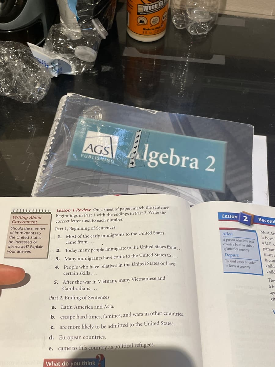 WOOD GL
AGS Algebra 2
PUBLISHING
Lesson 1 Review On a sheet of paper, match the sentence
beginnings in Part 1 with the endings in Part 2. Write the
correct letter next to each number.
Lesson 2
Writing About
Government
Весomi
Should the number
of immigrants to
the United States
be increased or
Part 1, Beginning of Sentences
1. Most of the early immigrants to the United States
came from...
Most Am
Alien
is born
A person who lives in a
country but is a citizen
of another country
a U.S. c
decreased? Explain
parent
your answer.
2. Today many people immigrate to the United States from
Deport
To send away or order
to leave a country
most o
is con
3. Many immigrants have come to the United States to.
4. People who have relatives in the United States or have
certain skills...
child
child
5. After the war in Vietnam, many Vietnamese and
Cambodians ...
The
a b
age
Part 2, Ending of Sentences
cit
a. Latin America and Asia.
b. escape hard times, famines, and wars in other countries
C. are more likely to be admitted to the United States.
d. European countries.
came to this country as political refugees.
е.
What do you think
