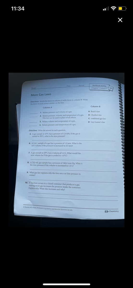 11:34
Period
Workbook Actvity
Chapter 7, Lesson 4
Name
More Gas Laws
Directions Match the items in column A with those in column B. Write
the letter of each correct answer on the line.
Column B
Column A
1. Relates pressure and volume of a gas.
2. Relates pressure, volume, and temperature of a gas
This law can be used in place of all others.
3. Relates volume and temperature of a gas.
A Boyle's law
B Charles's law
C combined gas law
D Gay-Lussac's law
4. Relates pressure and temperature of a gas.
Directions Write the answer to each question.
5. A gas sample at 45°C has a pressure of 123 kPa. If the gas is
cooled to 30°C, what is the new pressure?
6. A 3.4-L sample of a gas has a pressure of 1.9 atm. What is the
new volume if the pressure is increased to 3.5 atm?
7. A gas sample at 20°C has a volume of 1.0 L. What would the
new volume be if the gas is cooled to -15 C?
8. A732-ml gas sample has a pressure of 540.0 mm Hg. What is
the new pressure if the volume is increased to 1.0 L?
9. What gas law explains why the tires on a car lose pressure in
winter?
10. A reaction occurs in a closed container that produces a gas.
Adding more gas increases the pressure inside the container.
Explain why. What else increases and why?
Pearsen AGS Glebe. Permion is gruted to produce for dasroom e nly
Chemistry
