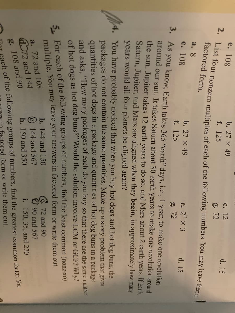 е. 108
b. 27 X 49
с. 12
d. 15
f. 125
g. 72
factored form.
a. 8
b. 27 X 49
с. 22 х 3
g. 72
e. 108
d. 15
f. 125
S. As you know, Earth takes 365 "earth" days, i.e., 1 year, to make one revolution
around our sun. It takes Saturn about 30 earth years to make one revolution around
the sun.
Jupiter takes 12 earth years to do so, and Mars about 2 earth years. If Earth,
Saturn, Jupiter, and Mars are aligned when they begin, in approximately how many
years would all four planets be aligned again?
4. You have probably noticed that when you buy hot dogs and hot dog buns, the
packages do not contain the same quantities. Make up a story problem that gives
quantities of hot dogs in a package and quantities of hot dog buns in a package
and asks, "How many packages of each do you buy so that there are the same number
of hot dogs as hot dog buns?" Would the solution involve LCM or GCF? Why?
E For each of the following groups of numbers, find the least common (nonzero)
multiple. You may leave your answers in factored form or write them out.
b. 144 and 150
@ 72 and 90
O 90 and 567
i. 150, 35, and 270
a. 72 and 108
e 144 and 567
d072 and 144
h. 150 and 350
ch of the following groups of numbers, find the greatest common factor. You
factored form or write them out.
g. 108 and 90
