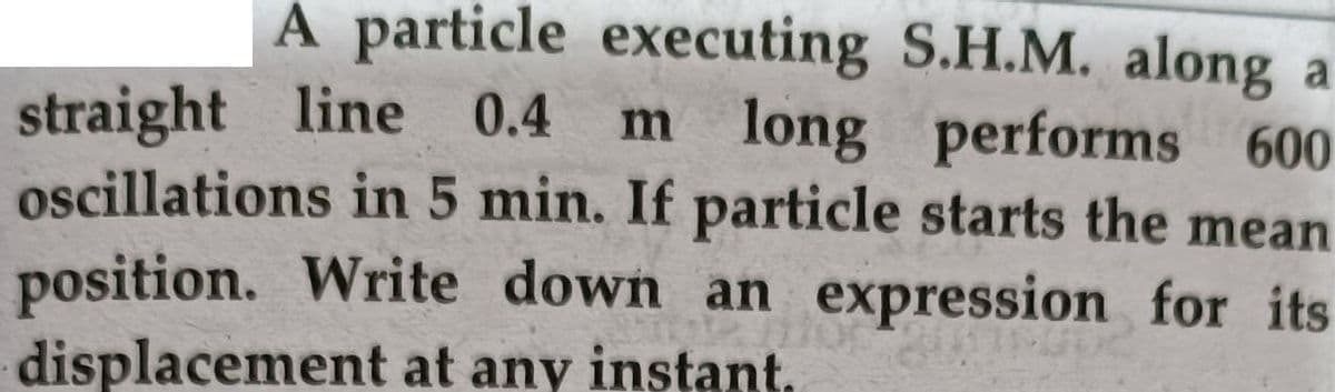 A particle executing S.H.M. along a
m long performs 600
oscillations in 5 min. If particle starts the mean
position. Write down an expression for its
straight line 0.4
displacement at any instant.
