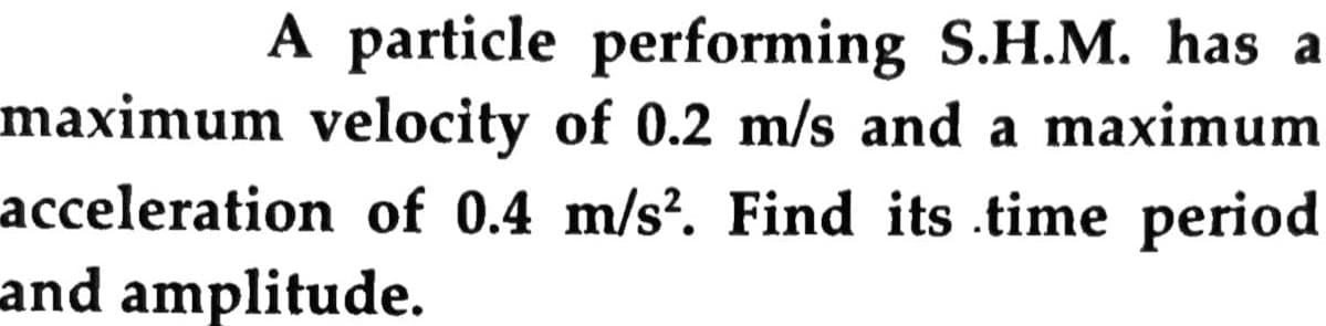 A particle performing S.H.M. has a
maximum velocity of 0.2 m/s and a maximum
acceleration of 0.4 m/s². Find its .time period
and amplitude.
