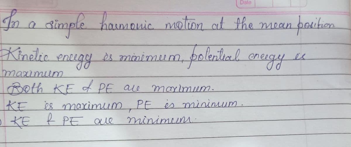 Date
simple hamn
Kinelic
haimonic motion at the mean
paition
encegy
es minimum, polenlial
es
eneigy
maximium
Both KE f PE ale
es marimum,
KE
KE R PE Que
marimum.
PE es mininum.
minimum-
