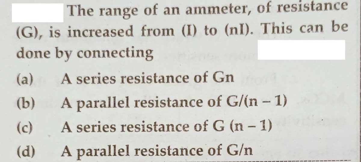 The range of an ammeter, of resistance
(G), is increased from (I) to (nI). This can be
done by connecting
(a)
A series resistance of Gn
(b)
A parallel resistance of G/(n -1)
(c)
A series resistance of G (n - 1)
(d)
A parallel resistance of G/n
