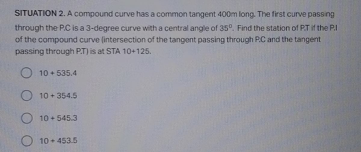 SITUATION 2. A compound curve has a common tangent 400m long. The first curve passing
through the P.C is a 3-degree curve with a central angle of 35°. Find the station of P.T if the P.I
of the compound curve (intersection of the tangent passing through P.C and the tangent
passing through P.T) is at STA 10+125.
10 + 535.4
10+ 354.5
10+545.3
10 + 453.5