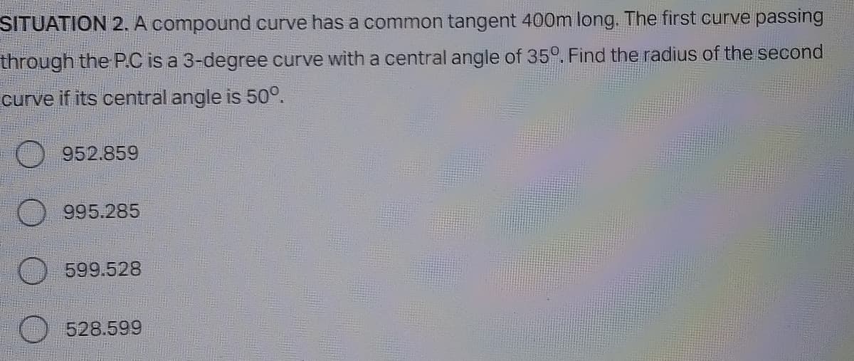 SITUATION 2. A compound curve has a common tangent 400m long. The first curve passing
through the P.C is a 3-degree curve with a central angle of 35°. Find the radius of the second
curve if its central angle is 50°.
952.859
995.285
599.528
528.599